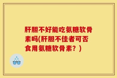 肝胆不好能吃氨糖软骨素吗(肝胆不佳者可否食用氨糖软骨素？)