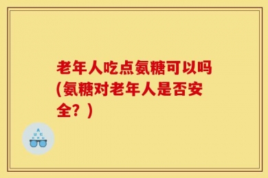 老年人吃点氨糖可以吗(氨糖对老年人是否安全？)