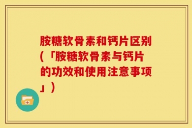 胺糖软骨素和钙片区别(「胺糖软骨素与钙片的功效和使用注意事项」)