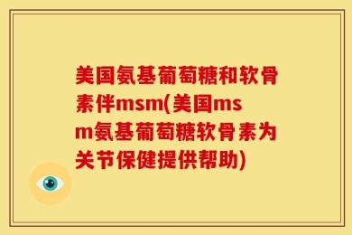 美国氨基葡萄糖和软骨素伴msm(美国msm氨基葡萄糖软骨素为关节保健提供帮助)