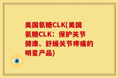 美国氨糖CLK(美国氨糖CLK：保护关节健康、舒缓关节疼痛的明星产品)