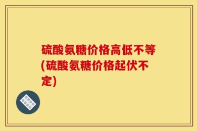 硫酸氨糖价格高低不等(硫酸氨糖价格起伏不定)