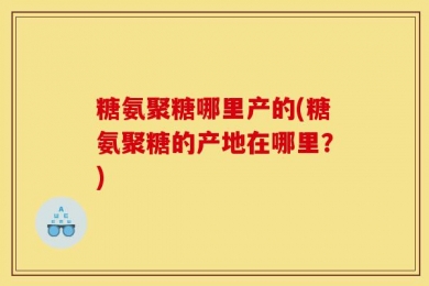 糖氨聚糖哪里产的(糖氨聚糖的产地在哪里？)