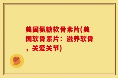 美国氨糖软骨素片(美国软骨素片：滋养软骨，关爱关节)