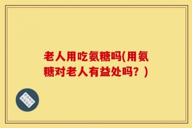 老人用吃氨糖吗(用氨糖对老人有益处吗？)