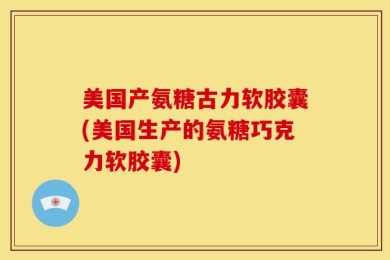 美国产氨糖古力软胶囊(美国生产的氨糖巧克力软胶囊)