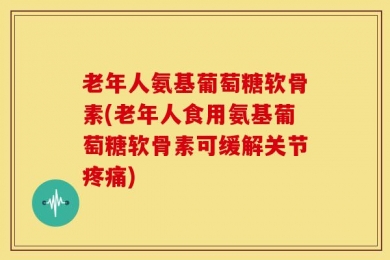 老年人氨基葡萄糖软骨素(老年人食用氨基葡萄糖软骨素可缓解关节疼痛)