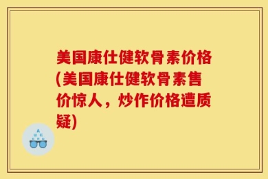美国康仕健软骨素价格(美国康仕健软骨素售价惊人，炒作价格遭质疑)