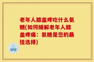 老年人膝盖疼吃什么氨糖(如何缓解老年人膝盖疼痛：氨糖是您的最佳选择)
