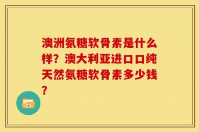 澳洲氨糖软骨素是什么样？澳大利亚进口口纯天然氨糖软骨素多少钱？