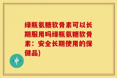 绿瓶氨糖软骨素可以长期服用吗绿瓶氨糖软骨素：安全长期使用的保健品)