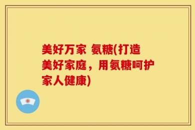 美好万家 氨糖(打造美好家庭，用氨糖呵护家人健康)