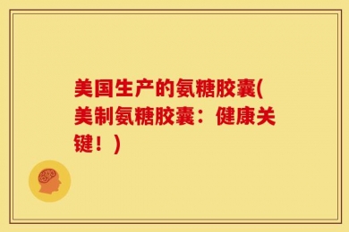 美国生产的氨糖胶囊(美制氨糖胶囊：健康关键！)