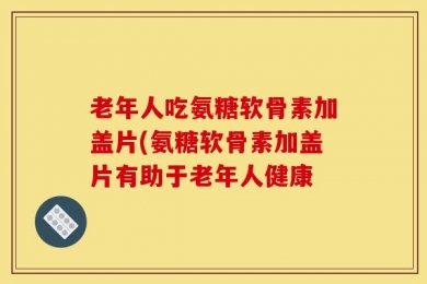老年人吃氨糖软骨素加盖片(氨糖软骨素加盖片有助于老年人健康