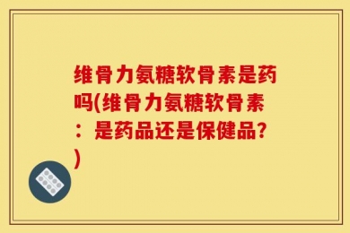 维骨力氨糖软骨素是药吗(维骨力氨糖软骨素：是药品还是保健品？)