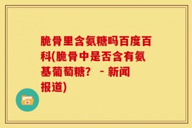 脆骨里含氨糖吗百度百科(脆骨中是否含有氨基葡萄糖？ - 新闻报道)