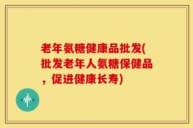 老年氨糖健康品批发(批发老年人氨糖保健品，促进健康长寿)