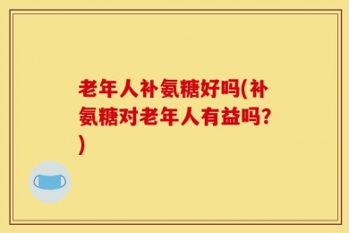 老年人补氨糖好吗(补氨糖对老年人有益吗？)