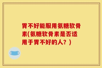 胃不好能服用氨糖软骨素(氨糖软骨素是否适用于胃不好的人？)
