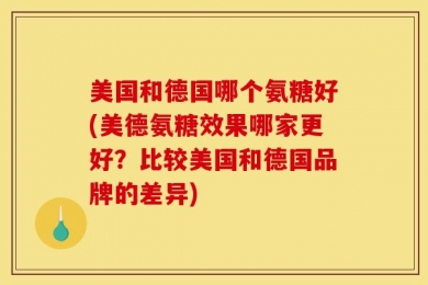 美国和德国哪个氨糖好(美德氨糖效果哪家更好？比较美国和德国品牌的差异)