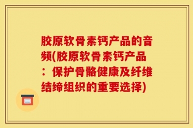 胶原软骨素钙产品的音频(胶原软骨素钙产品：保护骨骼健康及纤维结缔组织的重要选择)