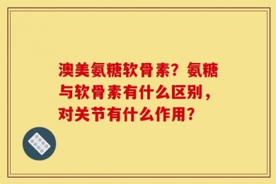 澳美氨糖软骨素？氨糖与软骨素有什么区别，对关节有什么作用？