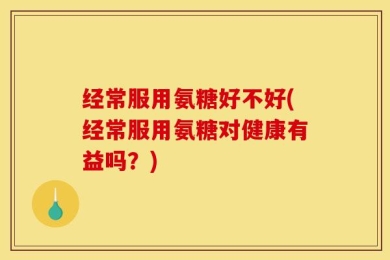 经常服用氨糖好不好(经常服用氨糖对健康有益吗？)