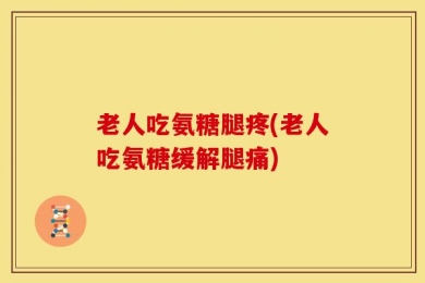 老人吃氨糖腿疼(老人吃氨糖缓解腿痛)