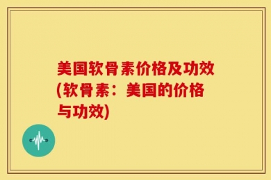 美国软骨素价格及功效(软骨素：美国的价格与功效)