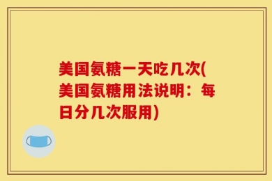 美国氨糖一天吃几次(美国氨糖用法说明：每日分几次服用)