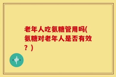 老年人吃氨糖管用吗(氨糖对老年人是否有效？)