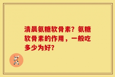 清晨氨糖软骨素？氨糖软骨素的作用，一般吃多少为好？