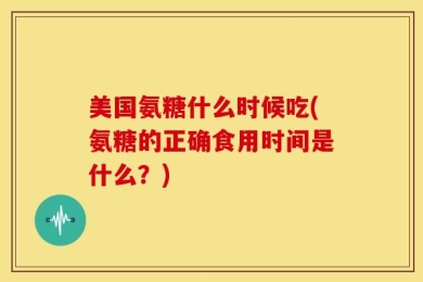 美国氨糖什么时候吃(氨糖的正确食用时间是什么？)