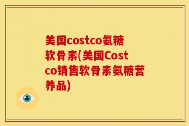 美国costco氨糖软骨素(美国Costco销售软骨素氨糖营养品)