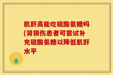 肌酐高能吃硫酸氨糖吗(肾损伤患者可尝试补充硫酸氨糖以降低肌酐水平