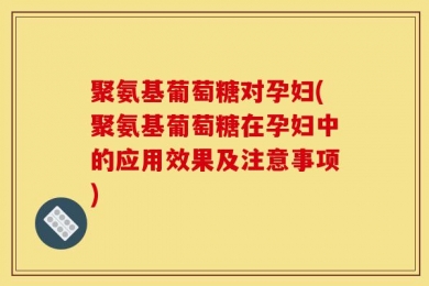 聚氨基葡萄糖对孕妇(聚氨基葡萄糖在孕妇中的应用效果及注意事项)