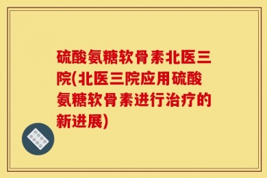 硫酸氨糖软骨素北医三院(北医三院应用硫酸氨糖软骨素进行治疗的新进展)