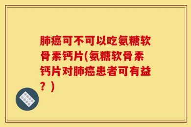 肺癌可不可以吃氨糖软骨素钙片(氨糖软骨素钙片对肺癌患者可有益？)