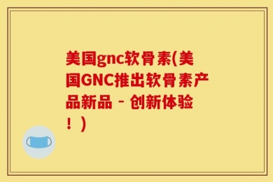 美国gnc软骨素(美国GNC推出软骨素产品新品 - 创新体验！)