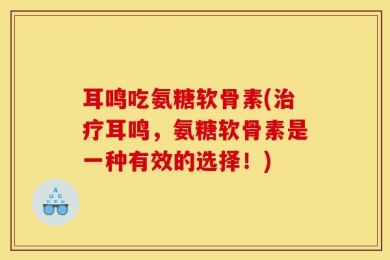 耳鸣吃氨糖软骨素(治疗耳鸣，氨糖软骨素是一种有效的选择！)
