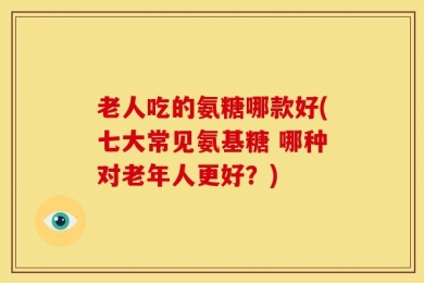 老人吃的氨糖哪款好(七大常见氨基糖 哪种对老年人更好？)
