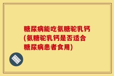 糖尿病能吃氨糖驼乳钙(氨糖驼乳钙是否适合糖尿病患者食用)