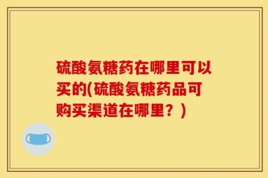 硫酸氨糖药在哪里可以买的(硫酸氨糖药品可购买渠道在哪里？)