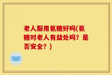 老人服用氨糖好吗(氨糖对老人有益处吗？是否安全？)