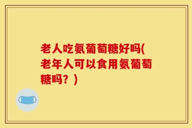 老人吃氨葡萄糖好吗(老年人可以食用氨葡萄糖吗？)