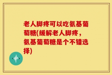 老人脚疼可以吃氨基葡萄糖(缓解老人脚疼，氨基葡萄糖是个不错选择)