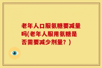 老年人口服氨糖要减量吗(老年人服用氨糖是否需要减少剂量？)