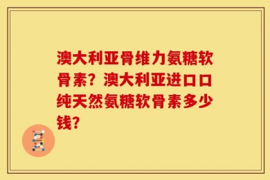 澳大利亚骨维力氨糖软骨素？澳大利亚进口口纯天然氨糖软骨素多少钱？