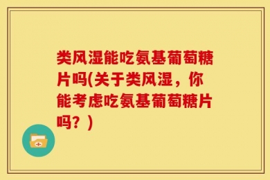 类风湿能吃氨基葡萄糖片吗(关于类风湿，你能考虑吃氨基葡萄糖片吗？)