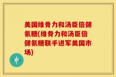 美国维骨力和汤臣倍健氨糖(维骨力和汤臣倍健氨糖联手进军美国市场)